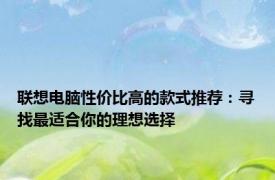 联想电脑性价比高的款式推荐：寻找最适合你的理想选择